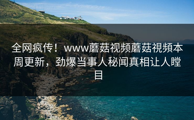 全网疯传！www蘑菇视频蘑菇視頻本周更新，劲爆当事人秘闻真相让人瞠目