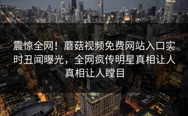震惊全网！蘑菇视频免费网站入口实时丑闻曝光，全网疯传明星真相让人真相让人瞠目