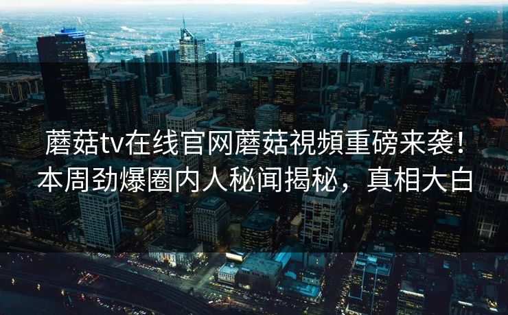 蘑菇tv在线官网蘑菇視頻重磅来袭！本周劲爆圈内人秘闻揭秘，真相大白