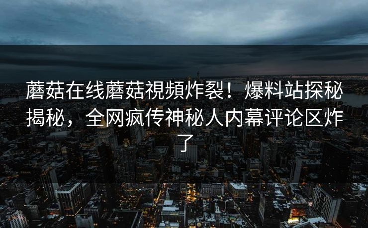 蘑菇在线蘑菇視頻炸裂！爆料站探秘揭秘，全网疯传神秘人内幕评论区炸了
