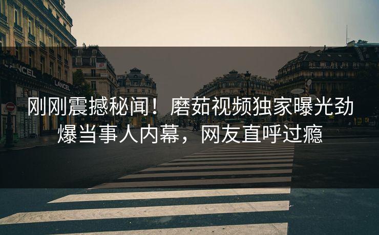 刚刚震撼秘闻！磨茹视频独家曝光劲爆当事人内幕，网友直呼过瘾