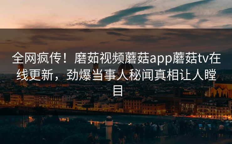 全网疯传！磨茹视频蘑菇app蘑菇tv在线更新，劲爆当事人秘闻真相让人瞠目