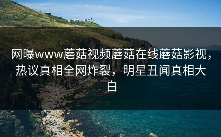 网曝www蘑菇视频蘑菇在线蘑菇影视，热议真相全网炸裂，明星丑闻真相大白
