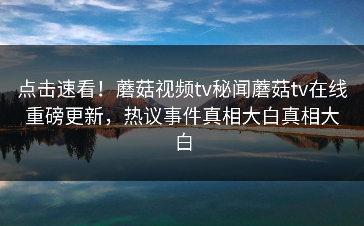 点击速看！蘑菇视频tv秘闻蘑菇tv在线重磅更新，热议事件真相大白真相大白