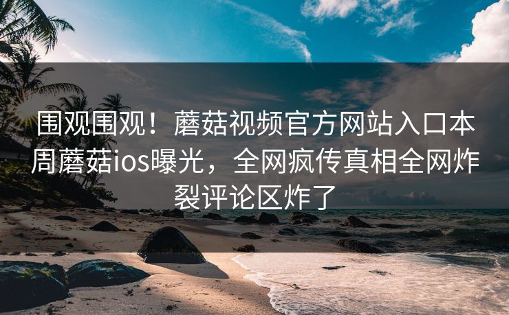 围观围观！蘑菇视频官方网站入口本周蘑菇ios曝光，全网疯传真相全网炸裂评论区炸了