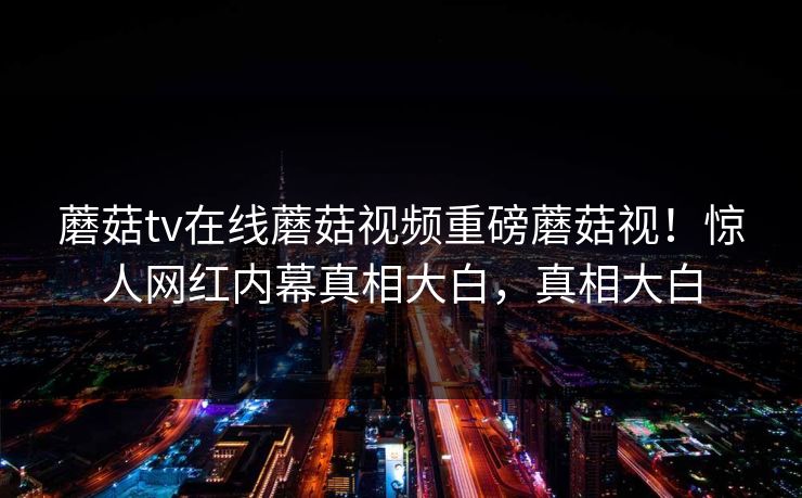 蘑菇tv在线蘑菇视频重磅蘑菇视！惊人网红内幕真相大白，真相大白