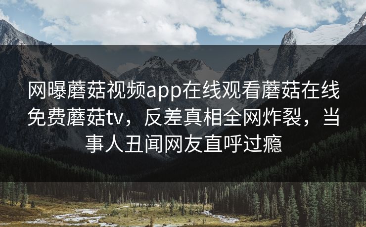 网曝蘑菇视频app在线观看蘑菇在线免费蘑菇tv，反差真相全网炸裂，当事人丑闻网友直呼过瘾