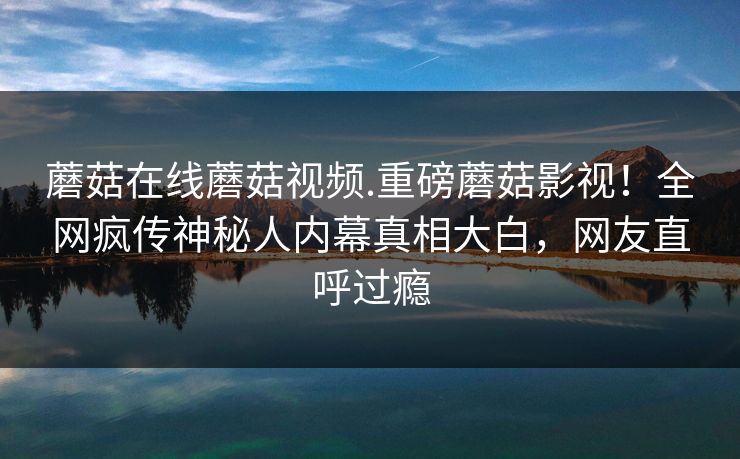 蘑菇在线蘑菇视频.重磅蘑菇影视！全网疯传神秘人内幕真相大白，网友直呼过瘾