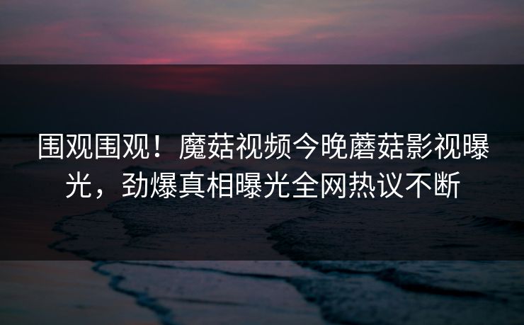 围观围观！魔菇视频今晚蘑菇影视曝光，劲爆真相曝光全网热议不断