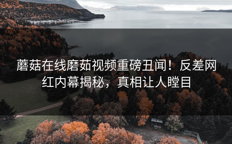 蘑菇在线磨茹视频重磅丑闻！反差网红内幕揭秘，真相让人瞠目