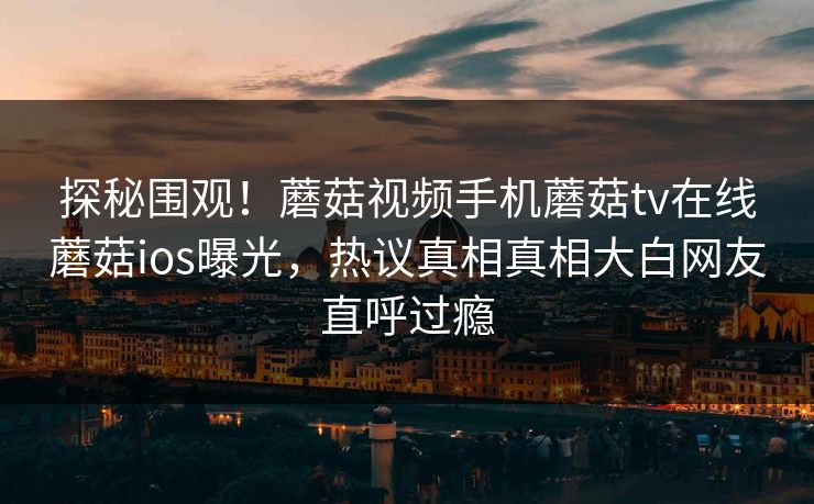 探秘围观！蘑菇视频手机蘑菇tv在线蘑菇ios曝光，热议真相真相大白网友直呼过瘾