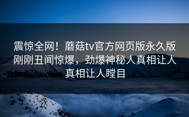 震惊全网！蘑菇tv官方网页版永久版刚刚丑闻惊爆，劲爆神秘人真相让人真相让人瞠目
