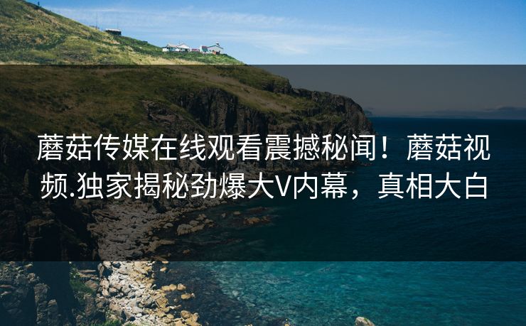 蘑菇传媒在线观看震撼秘闻！蘑菇视频.独家揭秘劲爆大V内幕，真相大白
