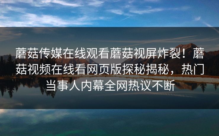 蘑菇传媒在线观看蘑菇视屏炸裂！蘑菇视频在线看网页版探秘揭秘，热门当事人内幕全网热议不断