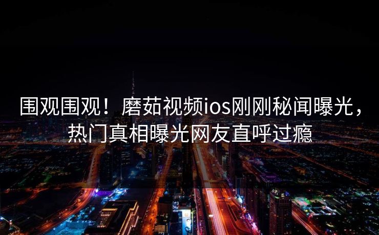 围观围观！磨茹视频ios刚刚秘闻曝光，热门真相曝光网友直呼过瘾