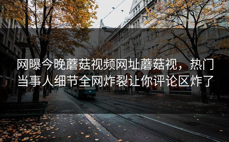 网曝今晚蘑菇视频网址蘑菇视，热门当事人细节全网炸裂让你评论区炸了