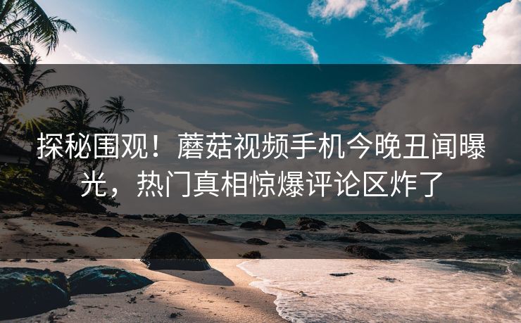 探秘围观！蘑菇视频手机今晚丑闻曝光，热门真相惊爆评论区炸了