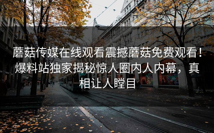 蘑菇传媒在线观看震撼蘑菇免费观看！爆料站独家揭秘惊人圈内人内幕，真相让人瞠目
