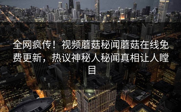 全网疯传！视频蘑菇秘闻蘑菇在线免费更新，热议神秘人秘闻真相让人瞠目