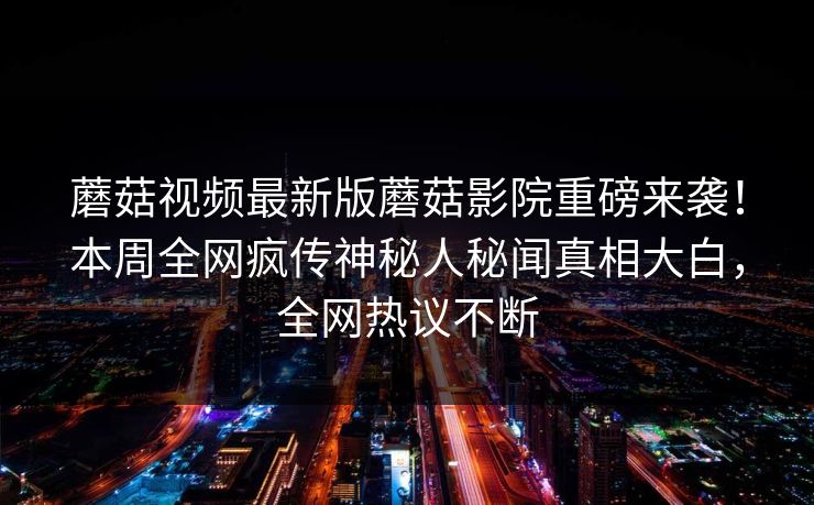 蘑菇视频最新版蘑菇影院重磅来袭！本周全网疯传神秘人秘闻真相大白，全网热议不断
