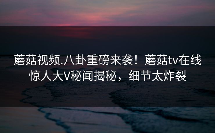 蘑菇视频.八卦重磅来袭！蘑菇tv在线惊人大V秘闻揭秘，细节太炸裂