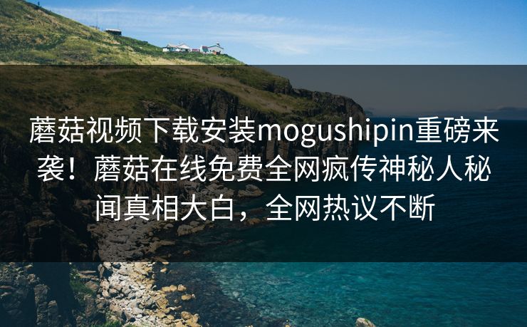 蘑菇视频下载安装mogushipin重磅来袭！蘑菇在线免费全网疯传神秘人秘闻真相大白，全网热议不断