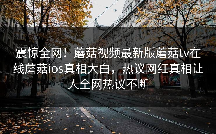 震惊全网！蘑菇视频最新版蘑菇tv在线蘑菇ios真相大白，热议网红真相让人全网热议不断