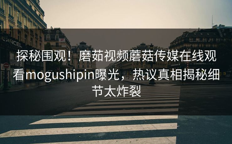 探秘围观！磨茹视频蘑菇传媒在线观看mogushipin曝光，热议真相揭秘细节太炸裂