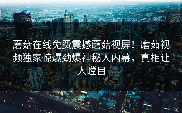 蘑菇在线免费震撼蘑菇视屏！磨茹视频独家惊爆劲爆神秘人内幕，真相让人瞠目