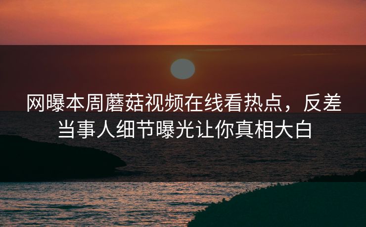 网曝本周蘑菇视频在线看热点，反差当事人细节曝光让你真相大白