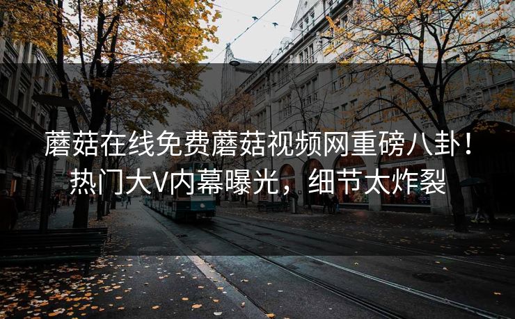 蘑菇在线免费蘑菇视频网重磅八卦！热门大V内幕曝光，细节太炸裂