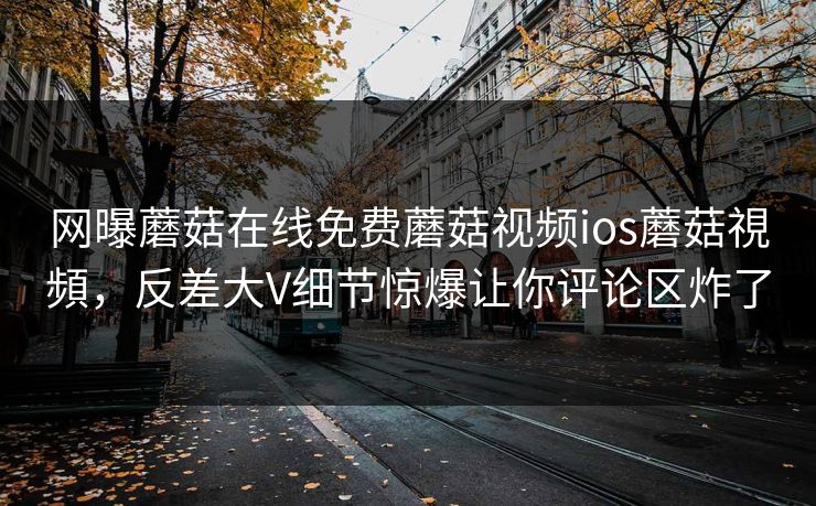 网曝蘑菇在线免费蘑菇视频ios蘑菇視頻，反差大V细节惊爆让你评论区炸了
