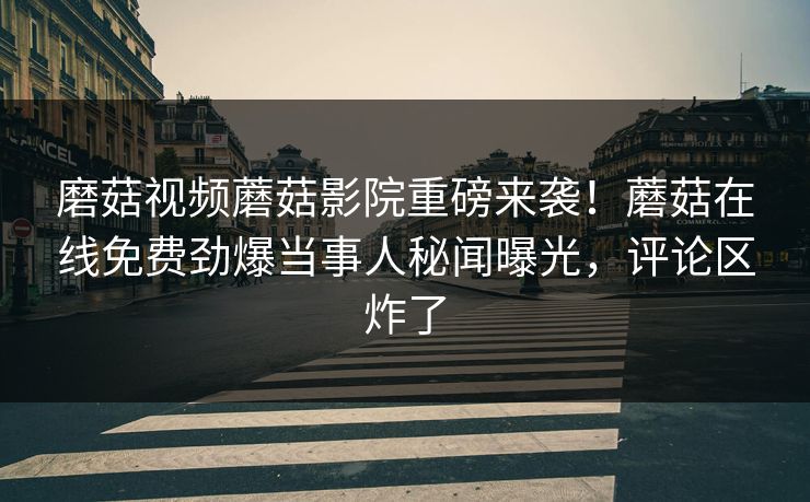 磨菇视频蘑菇影院重磅来袭！蘑菇在线免费劲爆当事人秘闻曝光，评论区炸了