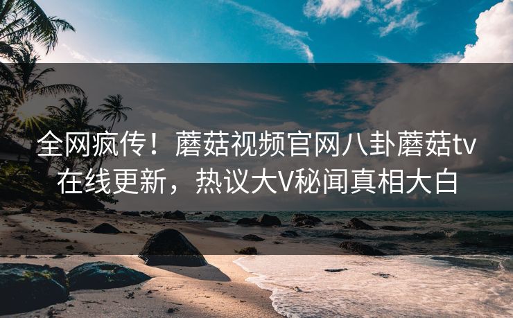 全网疯传！蘑菇视频官网八卦蘑菇tv在线更新，热议大V秘闻真相大白