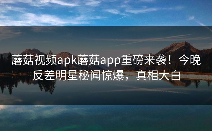 蘑菇视频apk蘑菇app重磅来袭！今晚反差明星秘闻惊爆，真相大白
