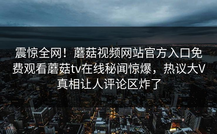 震惊全网！蘑菇视频网站官方入口免费观看蘑菇tv在线秘闻惊爆，热议大V真相让人评论区炸了