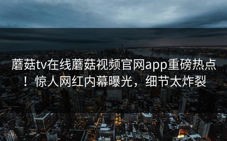 蘑菇tv在线蘑菇视频官网app重磅热点！惊人网红内幕曝光，细节太炸裂
