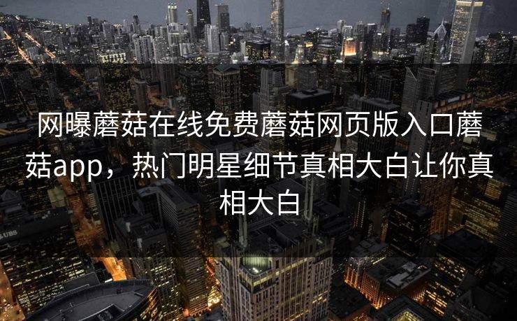 网曝蘑菇在线免费蘑菇网页版入口蘑菇app，热门明星细节真相大白让你真相大白
