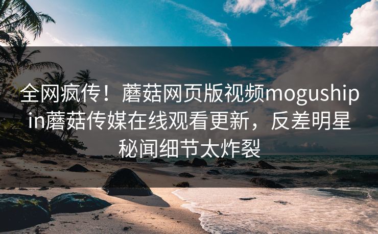 全网疯传！蘑菇网页版视频mogushipin蘑菇传媒在线观看更新，反差明星秘闻细节太炸裂