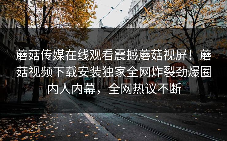 蘑菇传媒在线观看震撼蘑菇视屏！蘑菇视频下载安装独家全网炸裂劲爆圈内人内幕，全网热议不断