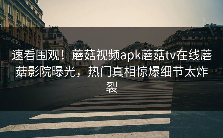 速看围观！蘑菇视频apk蘑菇tv在线蘑菇影院曝光，热门真相惊爆细节太炸裂