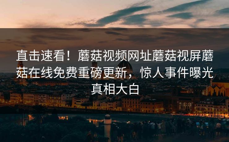 直击速看！蘑菇视频网址蘑菇视屏蘑菇在线免费重磅更新，惊人事件曝光真相大白