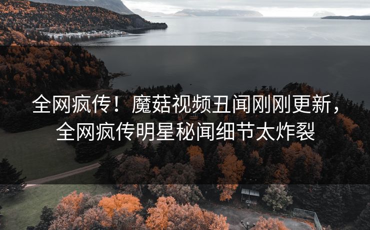 全网疯传！魔菇视频丑闻刚刚更新，全网疯传明星秘闻细节太炸裂