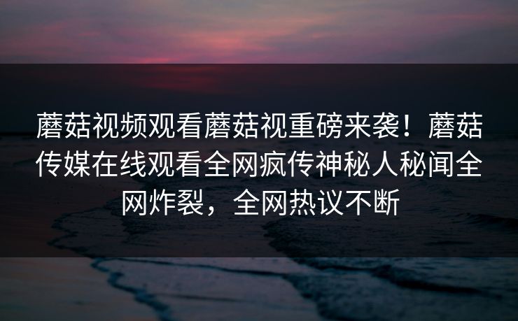 蘑菇视频观看蘑菇视重磅来袭！蘑菇传媒在线观看全网疯传神秘人秘闻全网炸裂，全网热议不断