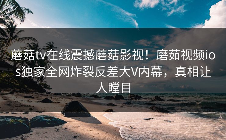 蘑菇tv在线震撼蘑菇影视！磨茹视频ios独家全网炸裂反差大V内幕，真相让人瞠目