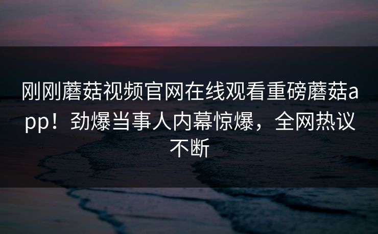 刚刚蘑菇视频官网在线观看重磅蘑菇app！劲爆当事人内幕惊爆，全网热议不断