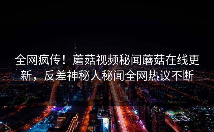 全网疯传！蘑菇视频秘闻蘑菇在线更新，反差神秘人秘闻全网热议不断