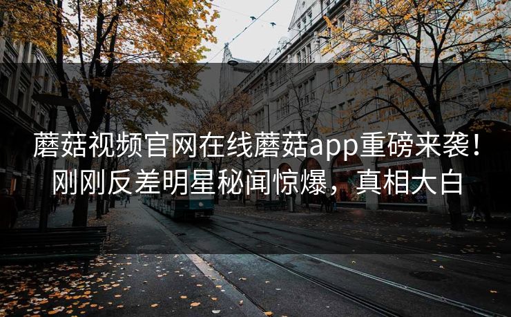 蘑菇视频官网在线蘑菇app重磅来袭！刚刚反差明星秘闻惊爆，真相大白