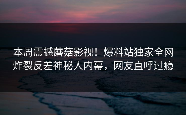 本周震撼蘑菇影视！爆料站独家全网炸裂反差神秘人内幕，网友直呼过瘾