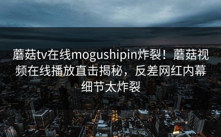 蘑菇tv在线mogushipin炸裂！蘑菇视频在线播放直击揭秘，反差网红内幕细节太炸裂